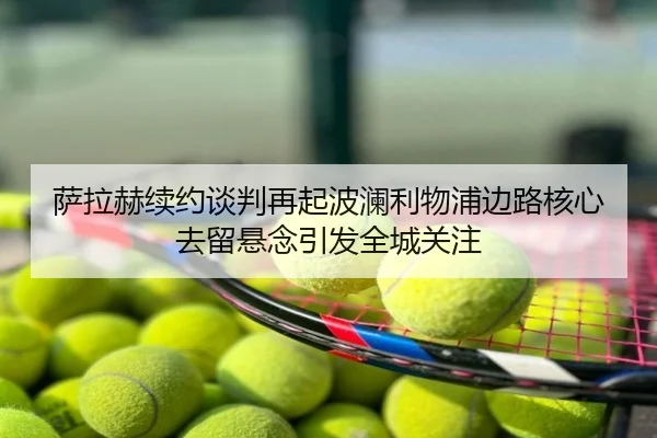 萨拉赫续约谈判再起波澜利物浦边路核心去留悬念引发全城关注