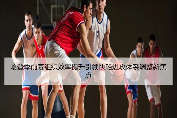 哈登季前赛组织效率提升引领快船进攻体系调整新焦点