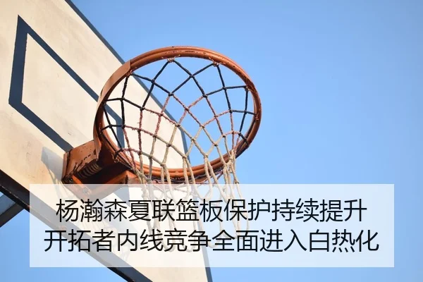 杨瀚森夏联篮板保护持续提升 开拓者内线竞争全面进入白热化