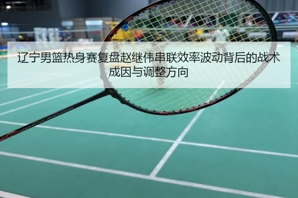 辽宁男篮热身赛复盘赵继伟串联效率波动背后的战术成因与调整方向
