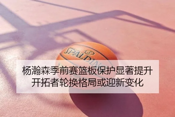杨瀚森季前赛篮板保护显著提升 开拓者轮换格局或迎新变化